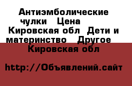 Антиэмболические чулки › Цена ­ 600 - Кировская обл. Дети и материнство » Другое   . Кировская обл.